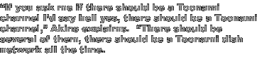 'If you ask me if there should be a Toonami channel I'd say hell yes, there should be a Toonami channel,' Akins exclaims.  'There should be several of them, there should be a Toonami dish network all the time.'