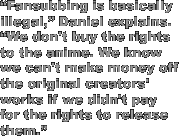 'Fansubbing is basically illegal,' Daniel explains. 'We don't buy the rights to the anime. We know we can't make money off the original creators' works if we didn't pay for the rights to release them.'