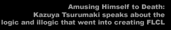 Amusing Himself to Death:  Kazuya Tsurumaki speaks about the logic and illogic that went into creating FLCL