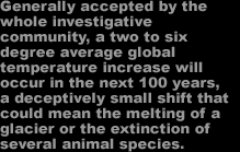 Generally accepted by the whole investigative community, a 2 to 6 degree average global temperature increase will occur in the next 100 years, a deceptively small shift that could mean the melting of a glacier or the extinction of several animal species.